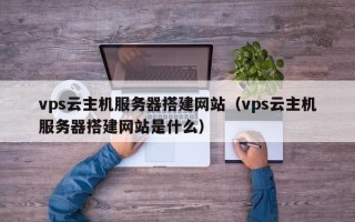 宣城vps云主机服务器搭建网站（vps云主机服务器搭建网站是什么）