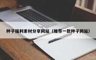 宣城种子福利素材分享网站（推荐一款种子网站）