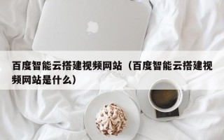 宣城百度智能云搭建视频网站（百度智能云搭建视频网站是什么）