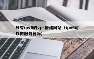宣城只有ipv6的vps搭建网站（ipv6可以做服务器吗）