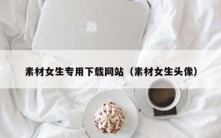 宣城素材女生专用下载网站（素材女生头像）
